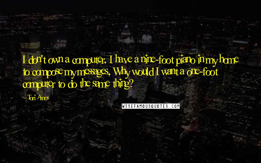 Tori Amos Quotes: I don't own a computer. I have a nine-foot piano in my home to compose my messages. Why would I want a one-foot computer to do the same thing?