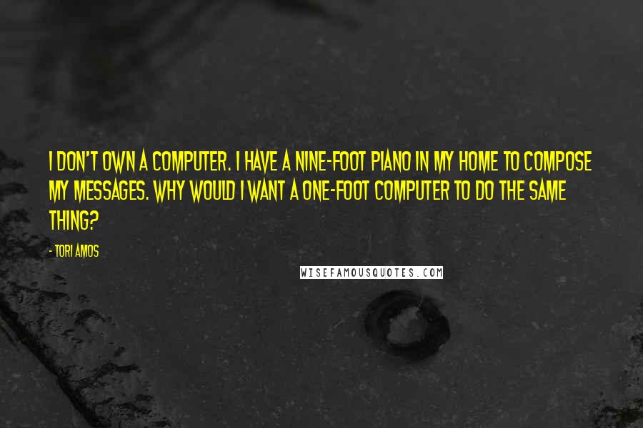 Tori Amos Quotes: I don't own a computer. I have a nine-foot piano in my home to compose my messages. Why would I want a one-foot computer to do the same thing?