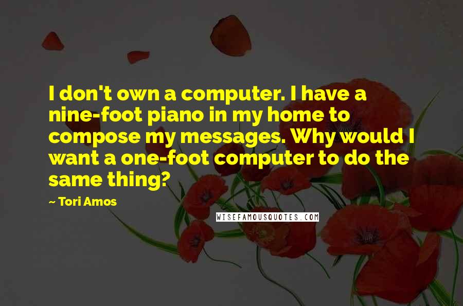 Tori Amos Quotes: I don't own a computer. I have a nine-foot piano in my home to compose my messages. Why would I want a one-foot computer to do the same thing?