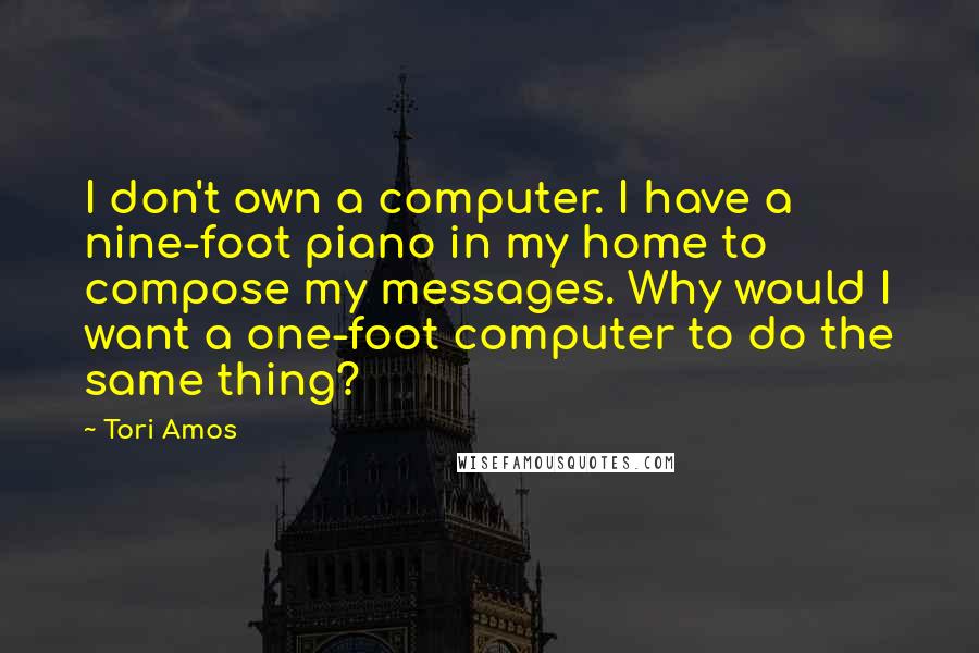 Tori Amos Quotes: I don't own a computer. I have a nine-foot piano in my home to compose my messages. Why would I want a one-foot computer to do the same thing?