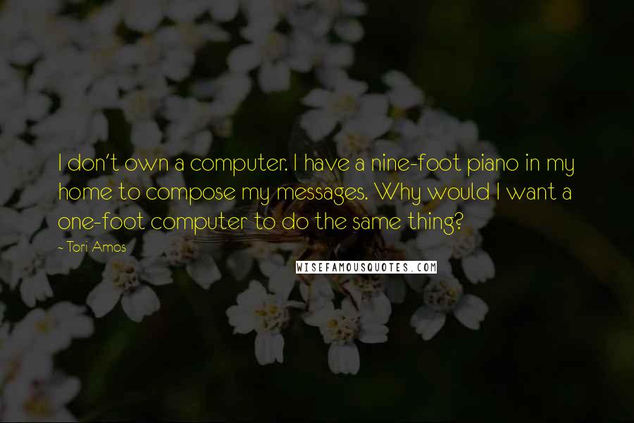 Tori Amos Quotes: I don't own a computer. I have a nine-foot piano in my home to compose my messages. Why would I want a one-foot computer to do the same thing?