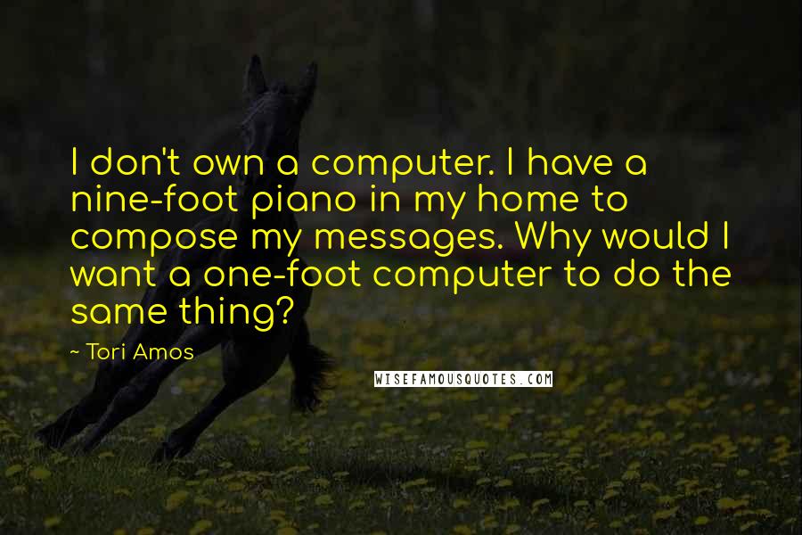 Tori Amos Quotes: I don't own a computer. I have a nine-foot piano in my home to compose my messages. Why would I want a one-foot computer to do the same thing?