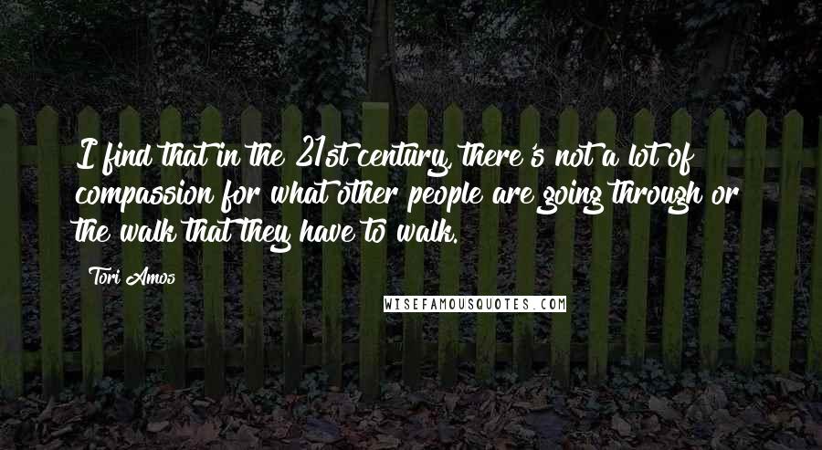 Tori Amos Quotes: I find that in the 21st century, there's not a lot of compassion for what other people are going through or the walk that they have to walk.