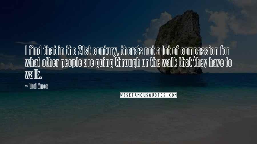 Tori Amos Quotes: I find that in the 21st century, there's not a lot of compassion for what other people are going through or the walk that they have to walk.