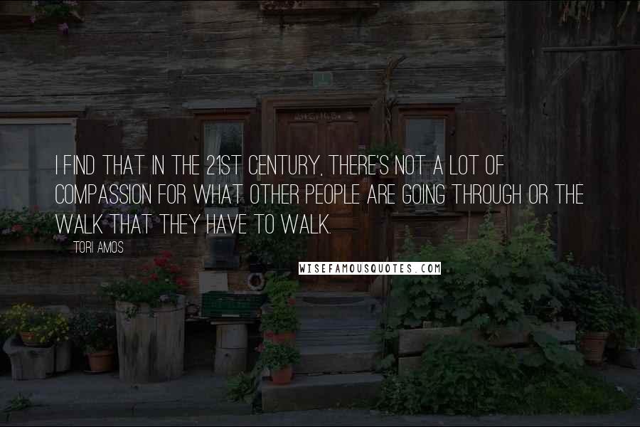 Tori Amos Quotes: I find that in the 21st century, there's not a lot of compassion for what other people are going through or the walk that they have to walk.