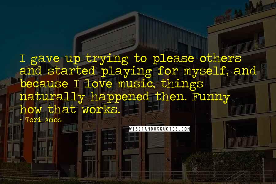 Tori Amos Quotes: I gave up trying to please others and started playing for myself, and because I love music, things naturally happened then. Funny how that works.