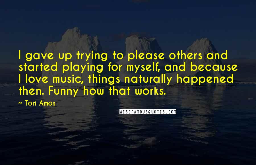 Tori Amos Quotes: I gave up trying to please others and started playing for myself, and because I love music, things naturally happened then. Funny how that works.
