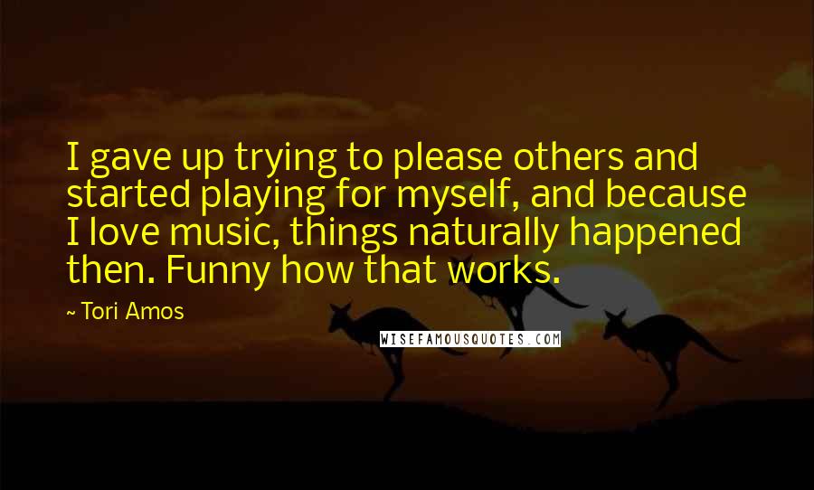 Tori Amos Quotes: I gave up trying to please others and started playing for myself, and because I love music, things naturally happened then. Funny how that works.