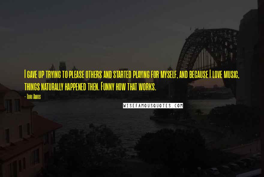 Tori Amos Quotes: I gave up trying to please others and started playing for myself, and because I love music, things naturally happened then. Funny how that works.