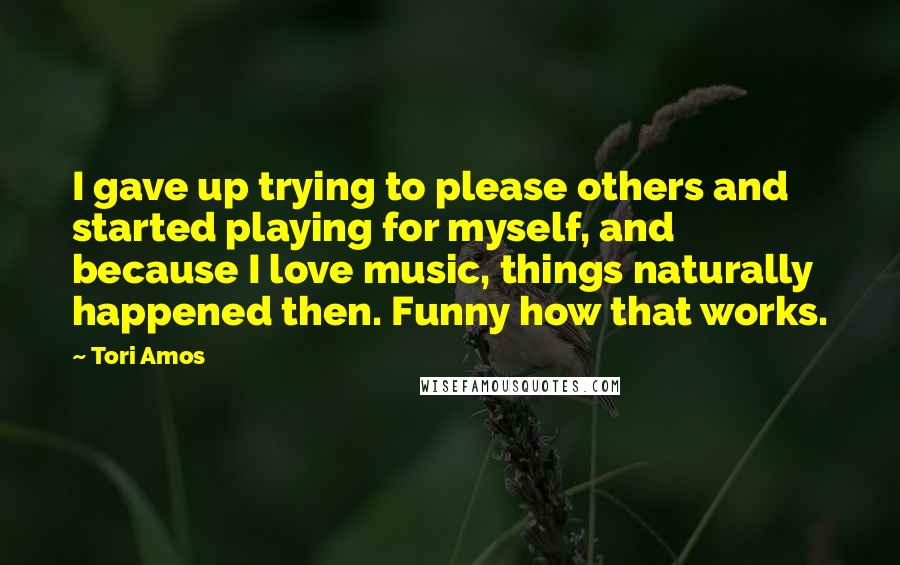 Tori Amos Quotes: I gave up trying to please others and started playing for myself, and because I love music, things naturally happened then. Funny how that works.