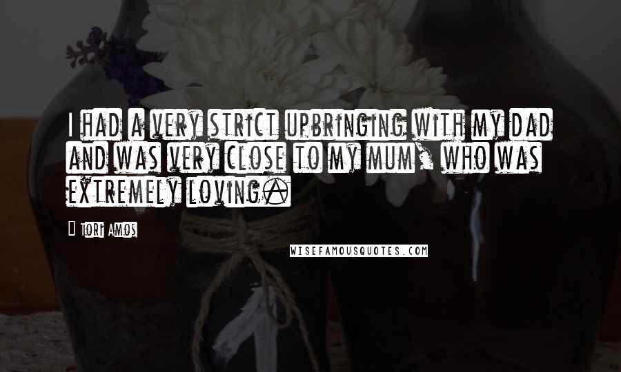 Tori Amos Quotes: I had a very strict upbringing with my dad and was very close to my mum, who was extremely loving.