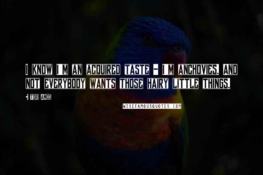 Tori Amos Quotes: I know I'm an acquired taste - I'm anchovies. And not everybody wants those hairy little things.