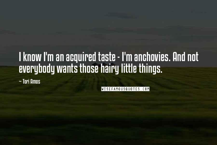 Tori Amos Quotes: I know I'm an acquired taste - I'm anchovies. And not everybody wants those hairy little things.