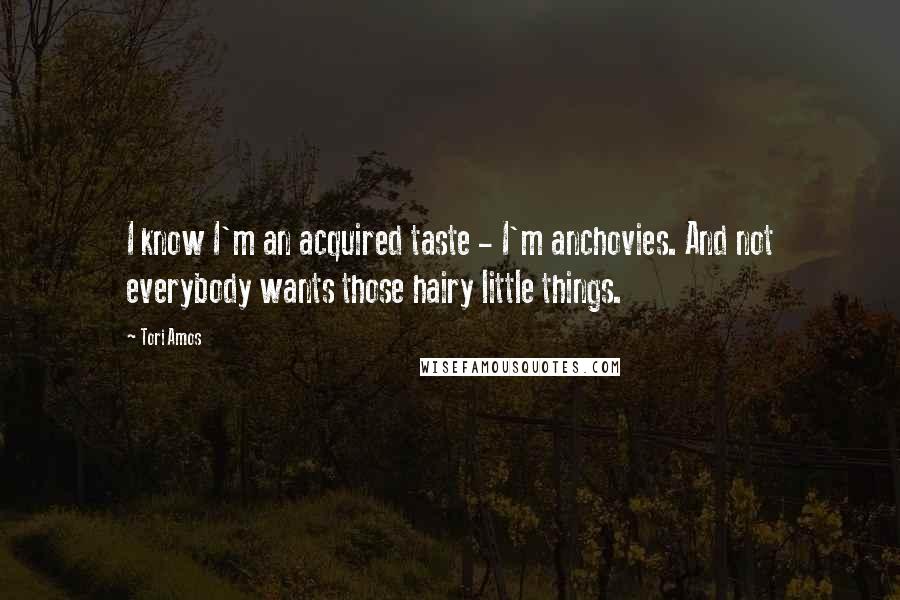 Tori Amos Quotes: I know I'm an acquired taste - I'm anchovies. And not everybody wants those hairy little things.