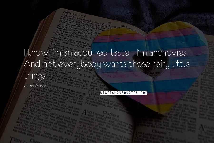 Tori Amos Quotes: I know I'm an acquired taste - I'm anchovies. And not everybody wants those hairy little things.