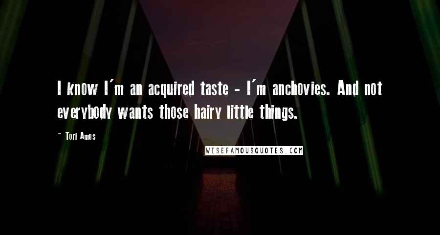 Tori Amos Quotes: I know I'm an acquired taste - I'm anchovies. And not everybody wants those hairy little things.