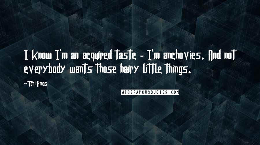 Tori Amos Quotes: I know I'm an acquired taste - I'm anchovies. And not everybody wants those hairy little things.