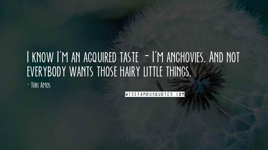 Tori Amos Quotes: I know I'm an acquired taste - I'm anchovies. And not everybody wants those hairy little things.