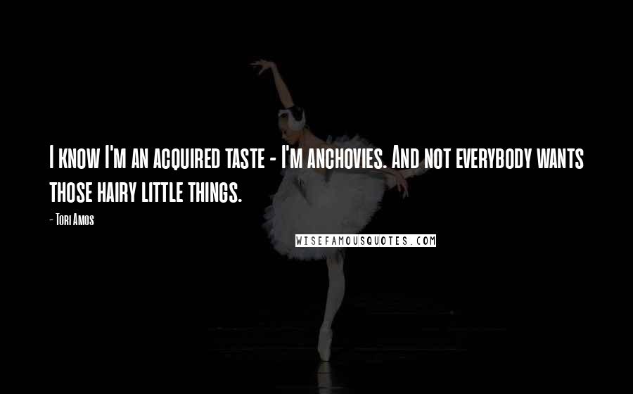 Tori Amos Quotes: I know I'm an acquired taste - I'm anchovies. And not everybody wants those hairy little things.
