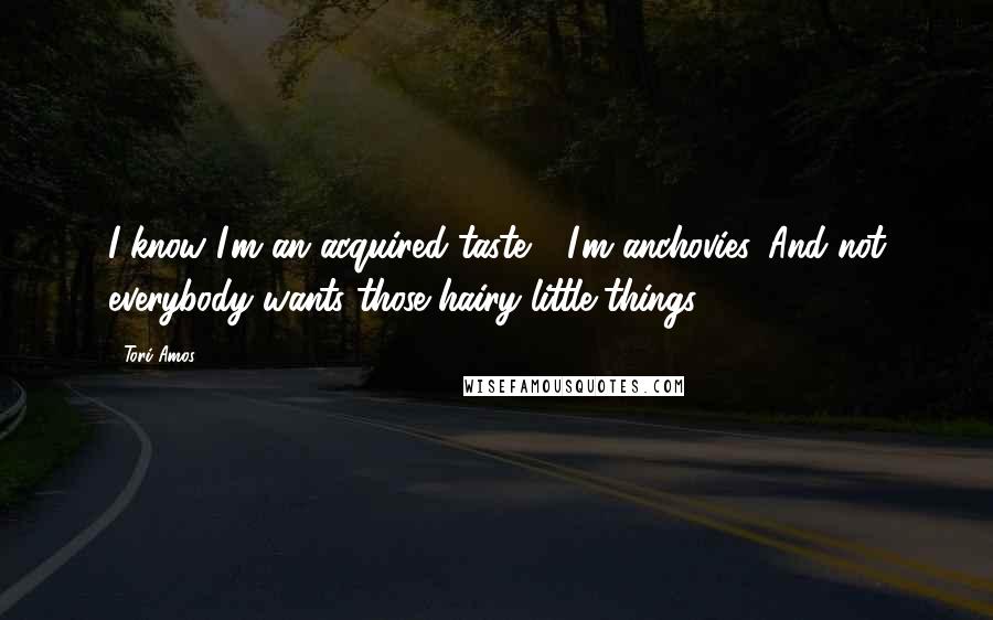 Tori Amos Quotes: I know I'm an acquired taste - I'm anchovies. And not everybody wants those hairy little things.