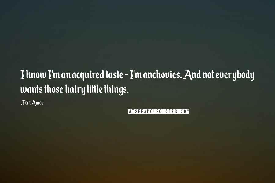 Tori Amos Quotes: I know I'm an acquired taste - I'm anchovies. And not everybody wants those hairy little things.