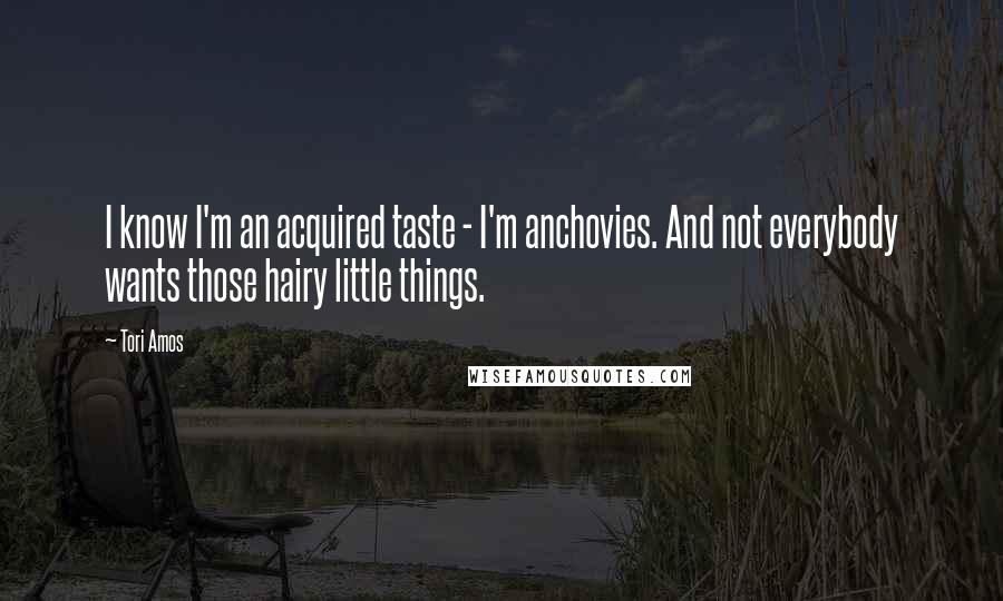 Tori Amos Quotes: I know I'm an acquired taste - I'm anchovies. And not everybody wants those hairy little things.