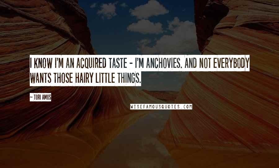 Tori Amos Quotes: I know I'm an acquired taste - I'm anchovies. And not everybody wants those hairy little things.