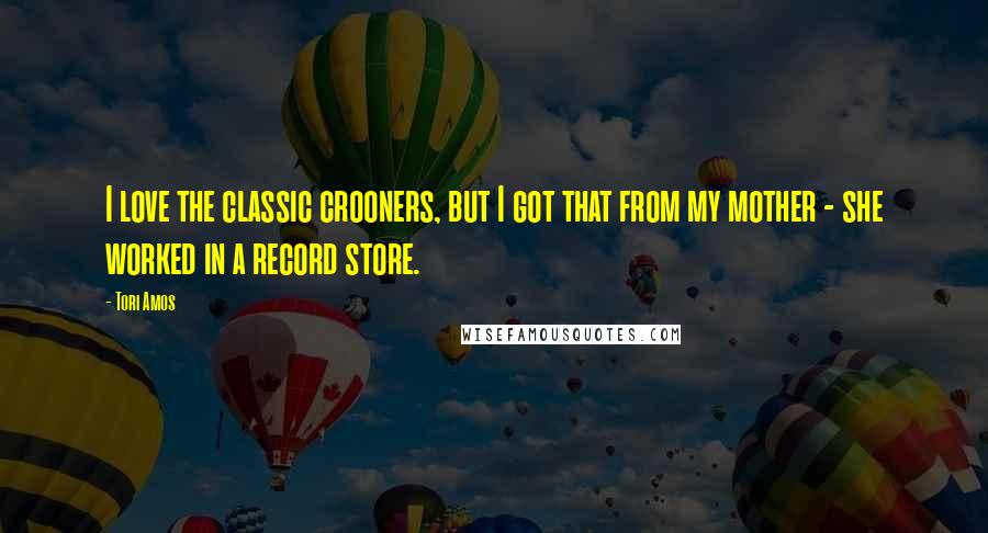 Tori Amos Quotes: I love the classic crooners, but I got that from my mother - she worked in a record store.