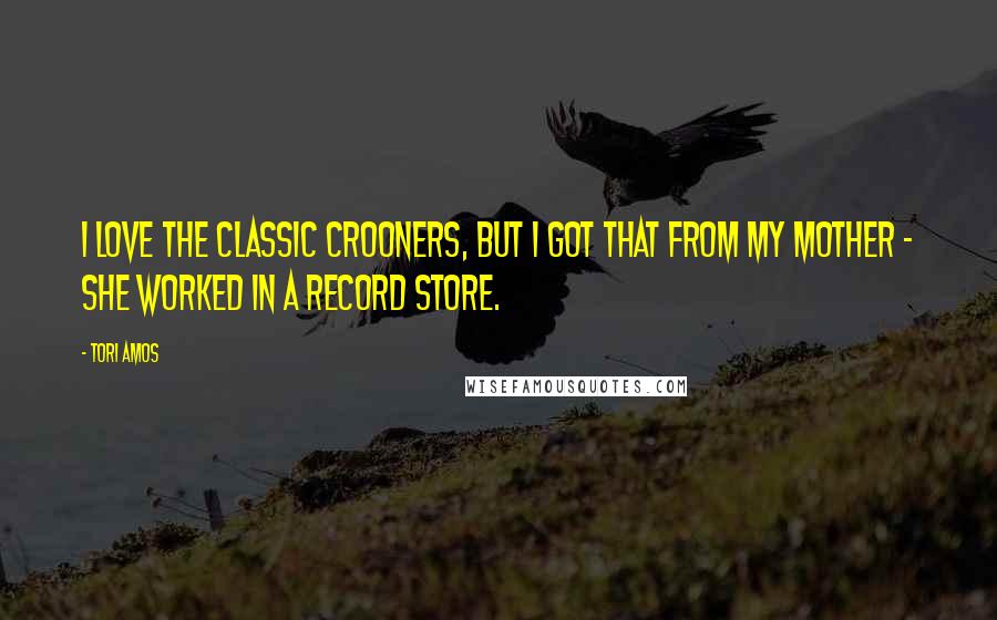 Tori Amos Quotes: I love the classic crooners, but I got that from my mother - she worked in a record store.