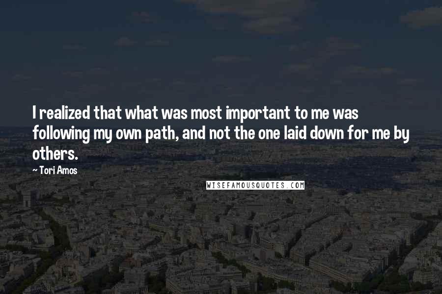 Tori Amos Quotes: I realized that what was most important to me was following my own path, and not the one laid down for me by others.