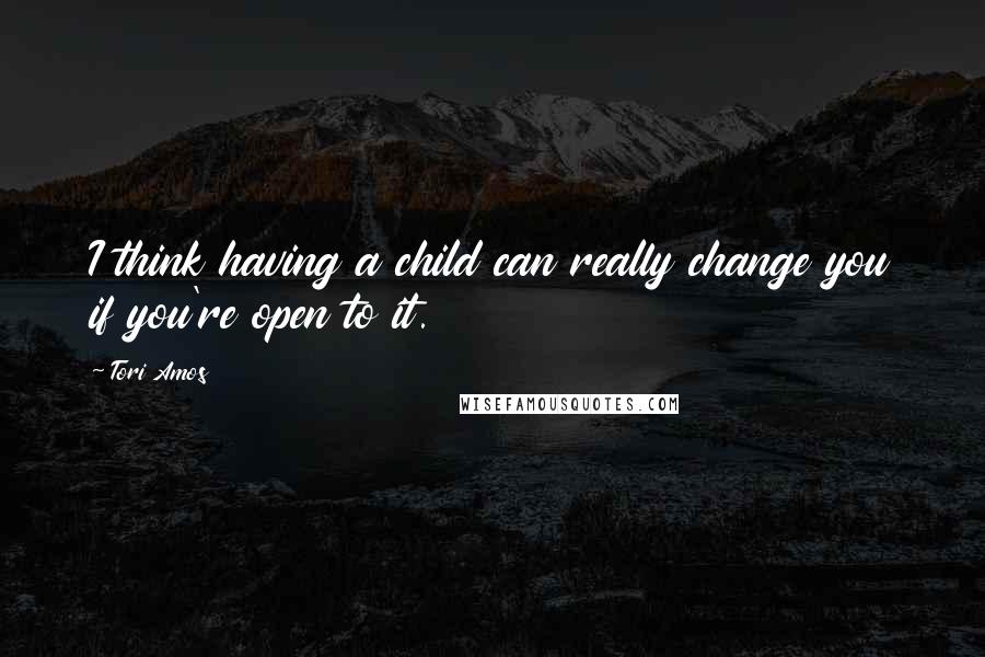 Tori Amos Quotes: I think having a child can really change you if you're open to it.