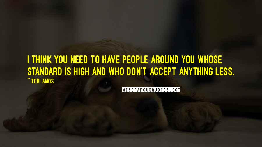 Tori Amos Quotes: I think you need to have people around you whose standard is high and who don't accept anything less.