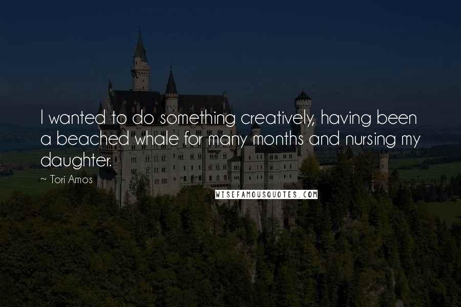 Tori Amos Quotes: I wanted to do something creatively, having been a beached whale for many months and nursing my daughter.