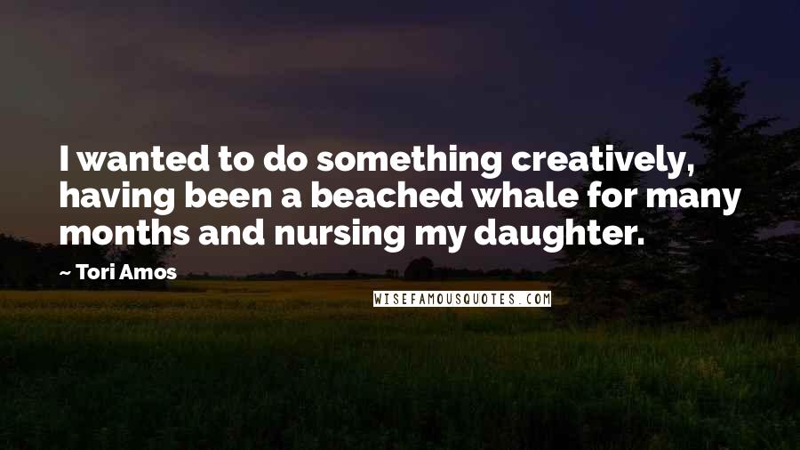 Tori Amos Quotes: I wanted to do something creatively, having been a beached whale for many months and nursing my daughter.