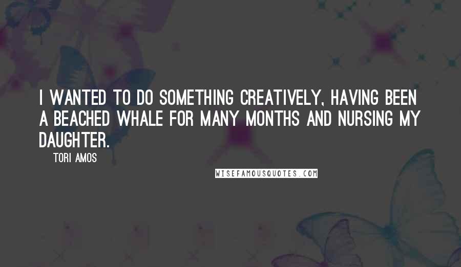 Tori Amos Quotes: I wanted to do something creatively, having been a beached whale for many months and nursing my daughter.