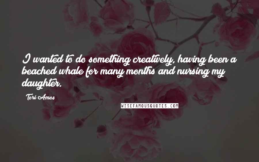 Tori Amos Quotes: I wanted to do something creatively, having been a beached whale for many months and nursing my daughter.