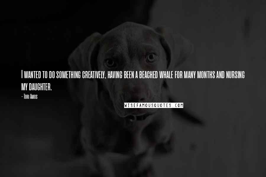 Tori Amos Quotes: I wanted to do something creatively, having been a beached whale for many months and nursing my daughter.
