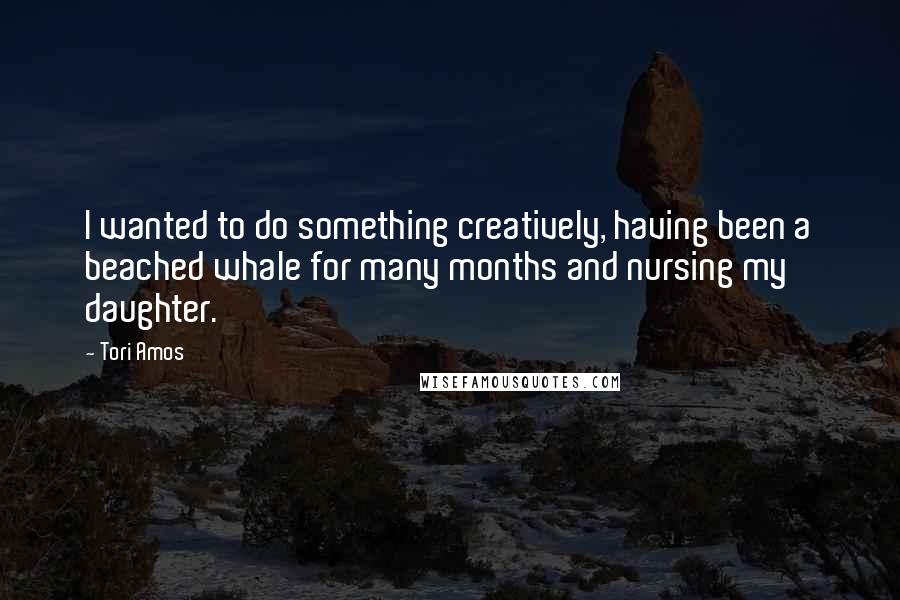 Tori Amos Quotes: I wanted to do something creatively, having been a beached whale for many months and nursing my daughter.