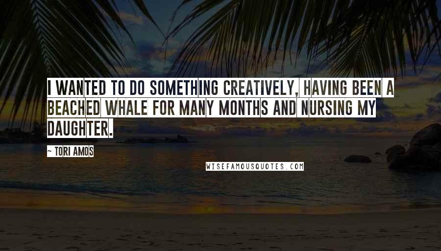 Tori Amos Quotes: I wanted to do something creatively, having been a beached whale for many months and nursing my daughter.