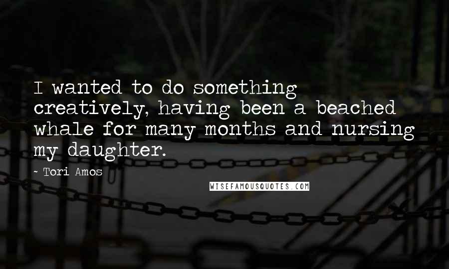 Tori Amos Quotes: I wanted to do something creatively, having been a beached whale for many months and nursing my daughter.