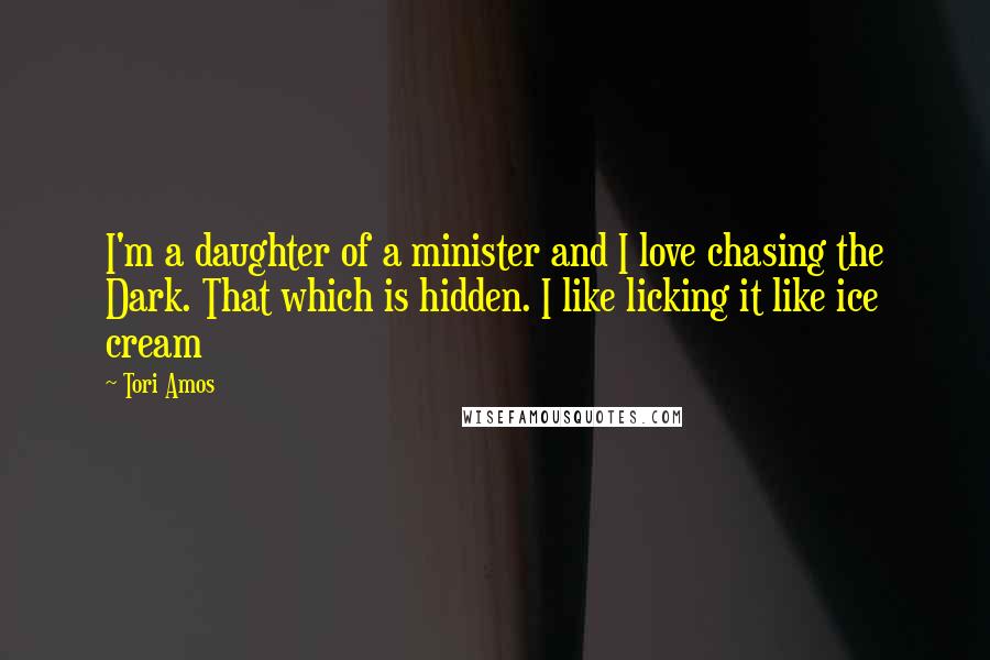 Tori Amos Quotes: I'm a daughter of a minister and I love chasing the Dark. That which is hidden. I like licking it like ice cream