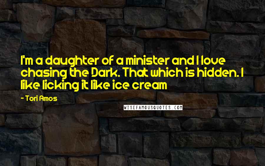 Tori Amos Quotes: I'm a daughter of a minister and I love chasing the Dark. That which is hidden. I like licking it like ice cream