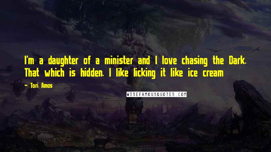 Tori Amos Quotes: I'm a daughter of a minister and I love chasing the Dark. That which is hidden. I like licking it like ice cream