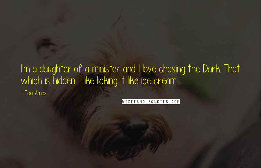 Tori Amos Quotes: I'm a daughter of a minister and I love chasing the Dark. That which is hidden. I like licking it like ice cream