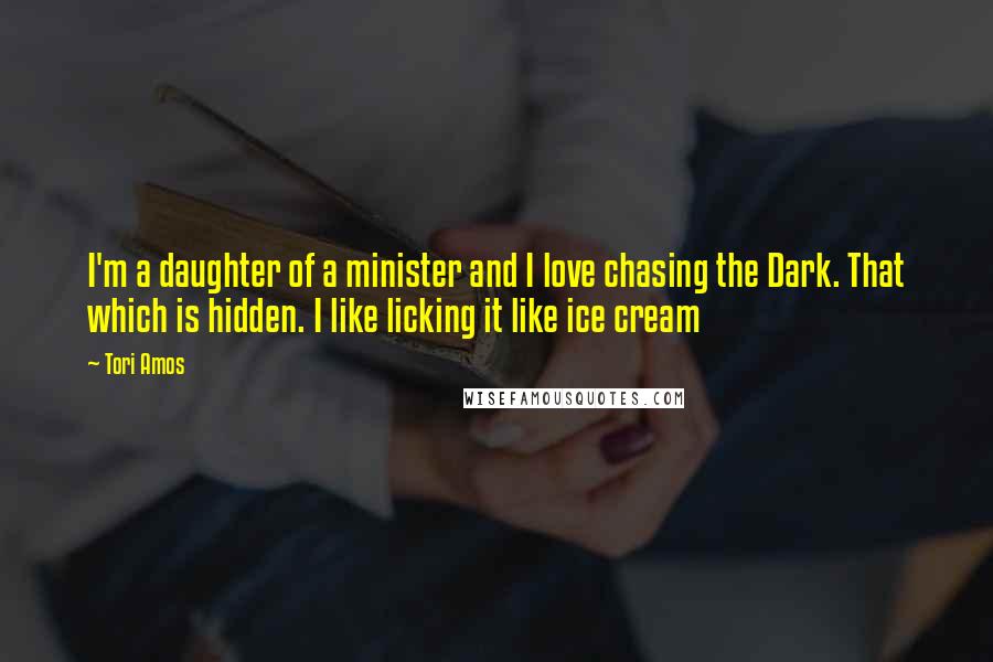 Tori Amos Quotes: I'm a daughter of a minister and I love chasing the Dark. That which is hidden. I like licking it like ice cream