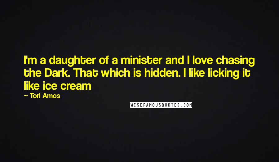 Tori Amos Quotes: I'm a daughter of a minister and I love chasing the Dark. That which is hidden. I like licking it like ice cream