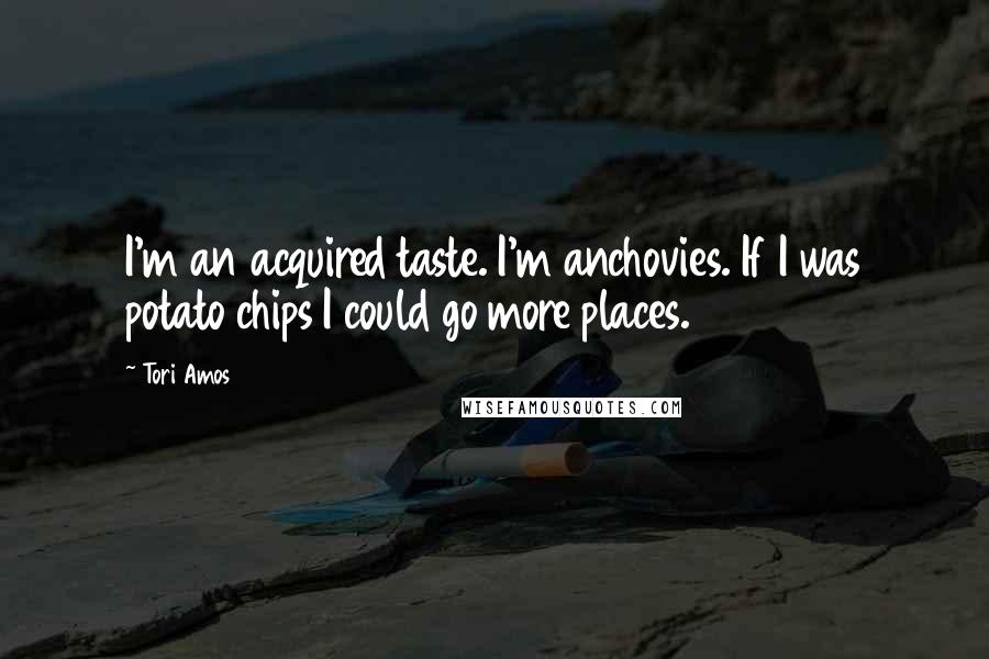 Tori Amos Quotes: I'm an acquired taste. I'm anchovies. If I was potato chips I could go more places.
