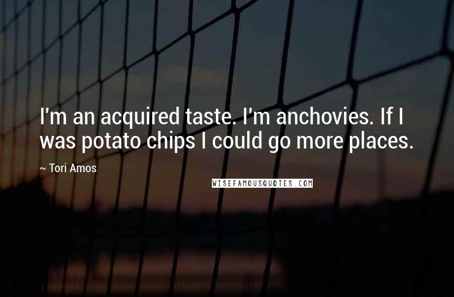 Tori Amos Quotes: I'm an acquired taste. I'm anchovies. If I was potato chips I could go more places.