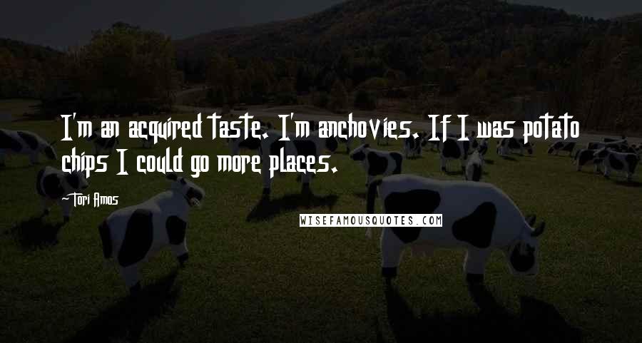 Tori Amos Quotes: I'm an acquired taste. I'm anchovies. If I was potato chips I could go more places.