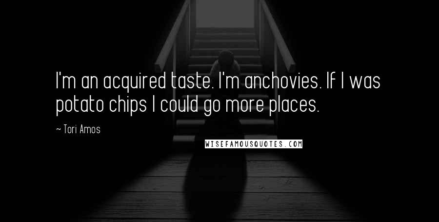 Tori Amos Quotes: I'm an acquired taste. I'm anchovies. If I was potato chips I could go more places.